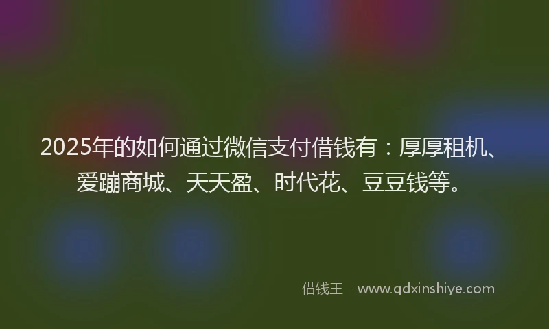 2025年的如何通过微信支付借钱有：厚厚租机、爱蹦商城、天天盈、时代花、豆豆钱等。