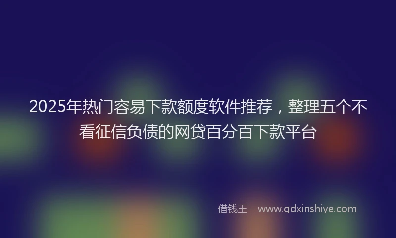 2025年热门容易下款额度软件推荐，整理五个不看征信负债的网贷百分百下款平台