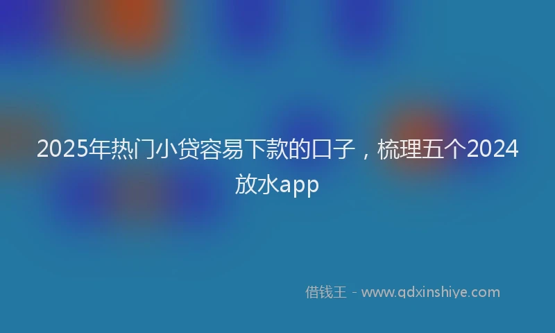2025年热门小贷容易下款的口子，梳理五个2024放水app