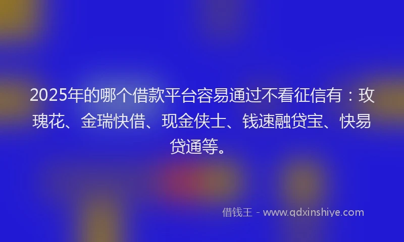 2025年的哪个借款平台容易通过不看征信有：玫瑰花、金瑞快借、现金侠士、钱速融贷宝、快易贷通等。