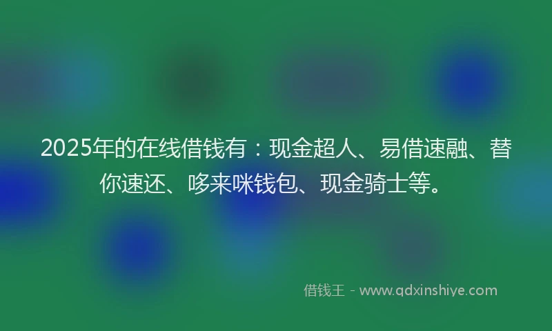 2025年的在线借钱有：现金超人、易借速融、替你速还、哆来咪钱包、现金骑士等。