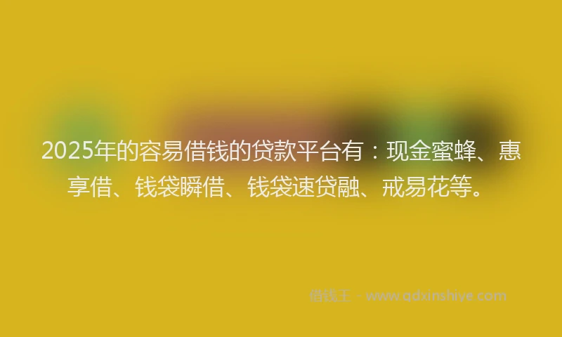 2025年的容易借钱的贷款平台有：现金蜜蜂、惠享借、钱袋瞬借、钱袋速贷融、戒易花等。