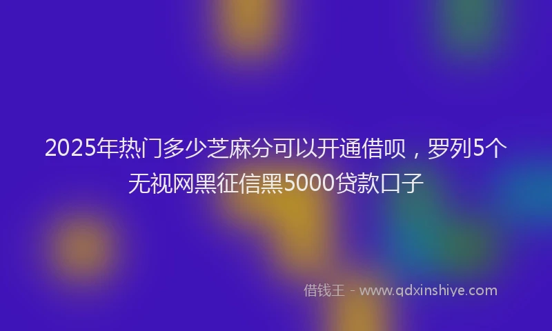 2025年热门多少芝麻分可以开通借呗，罗列5个无视网黑征信黑5000贷款口子