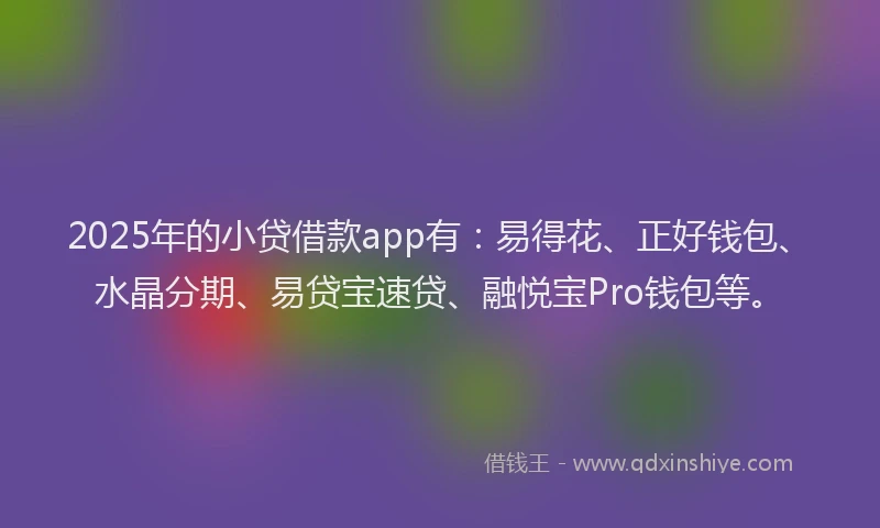 2025年的小贷借款app有：易得花、正好钱包、水晶分期、易贷宝速贷、融悦宝Pro钱包等。