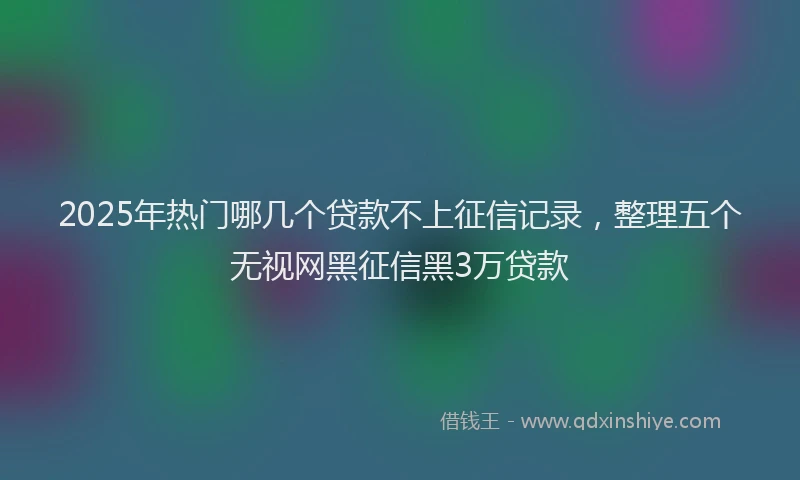 2025年热门哪几个贷款不上征信记录，整理五个无视网黑征信黑3万贷款