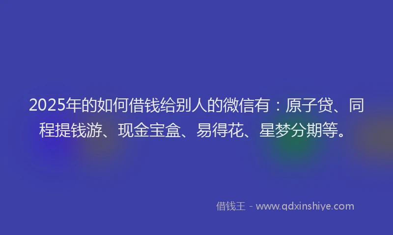 2025年的如何借钱给别人的微信有：原子贷、同程提钱游、现金宝盒、易得花、星梦分期等。
