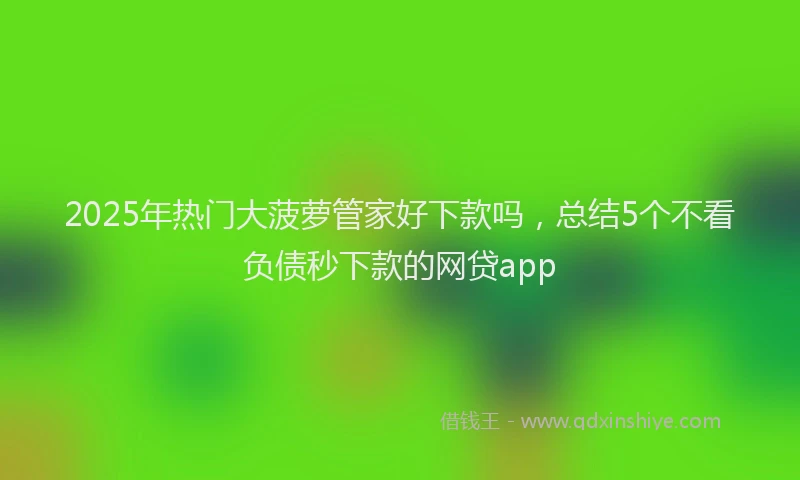 2025年热门大菠萝管家好下款吗，总结5个不看负债秒下款的网贷app