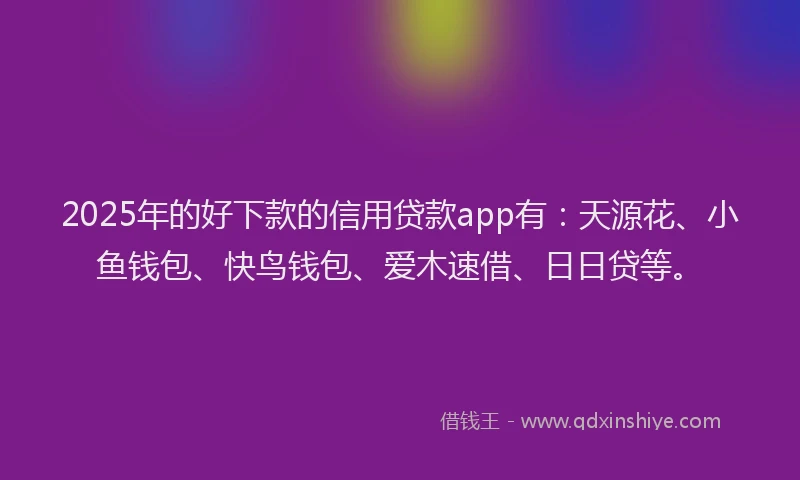 2025年的好下款的信用贷款app有：天源花、小鱼钱包、快鸟钱包、爱木速借、日日贷等。