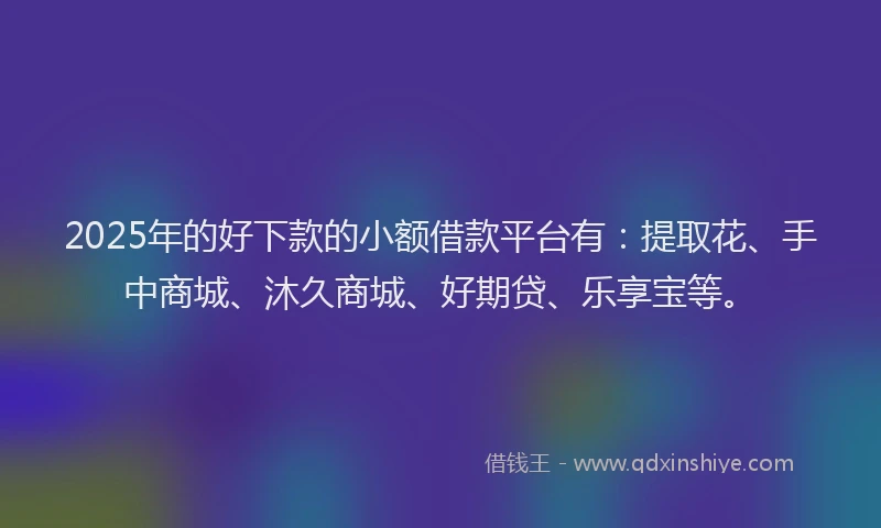 2025年的好下款的小额借款平台有：提取花、手中商城、沐久商城、好期贷、乐享宝等。