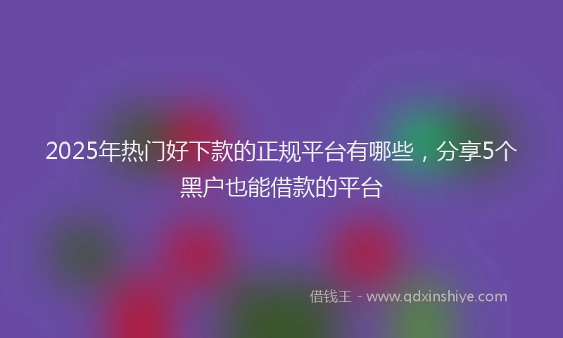 2025年热门好下款的正规平台有哪些，分享5个黑户也能借款的平台