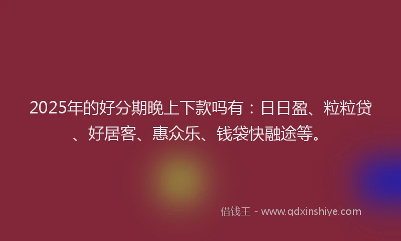 2025年的好分期晚上下款吗有：日日盈、粒粒贷、好居客、惠众乐、钱袋快融途等。