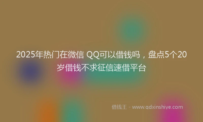 2025年热门在微信 QQ可以借钱吗，盘点5个20岁借钱不求征信速借平台