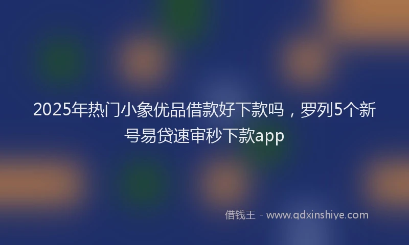 2025年热门小象优品借款好下款吗，罗列5个新号易贷速审秒下款app