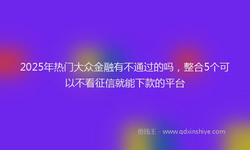 2025年热门大众金融有不通过的吗，整合5个可以不看征信就能下款的平台