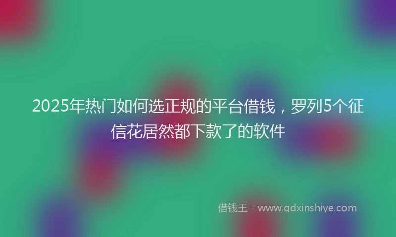 2025年热门如何选正规的平台借钱，罗列5个征信花居然都下款了的软件