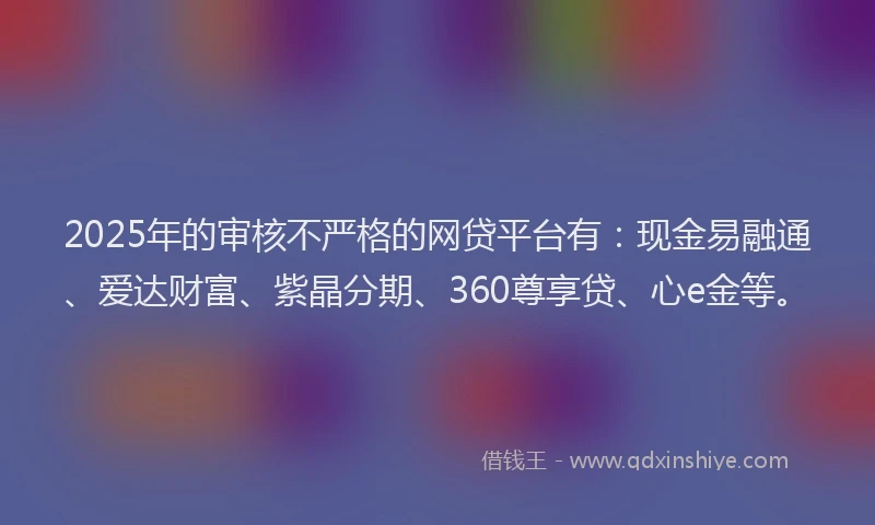 2025年的审核不严格的网贷平台有：现金易融通、爱达财富、紫晶分期、360尊享贷、心e金等。