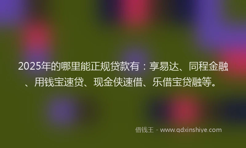 2025年的哪里能正规贷款有：享易达、同程金融、用钱宝速贷、现金侠速借、乐借宝贷融等。