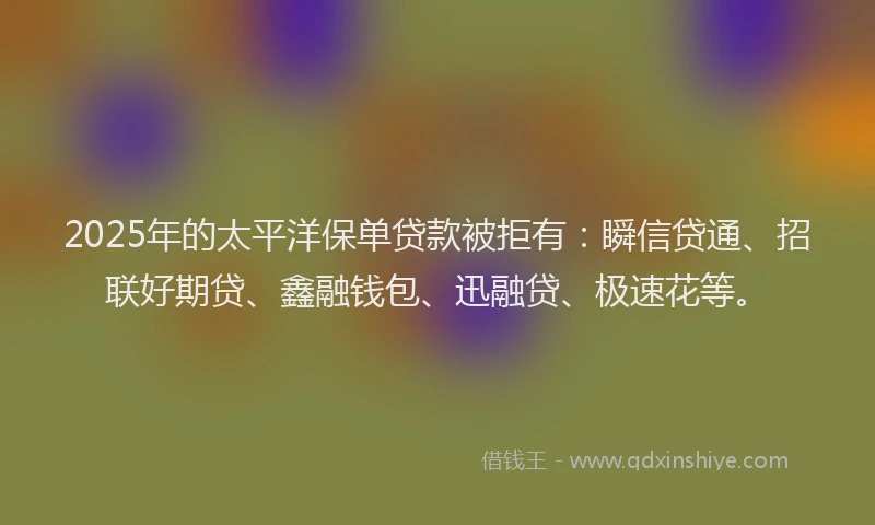 2025年的太平洋保单贷款被拒有：瞬信贷通、招联好期贷、鑫融钱包、迅融贷、极速花等。