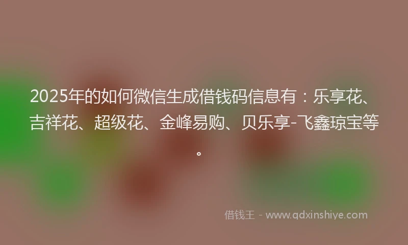 2025年的如何微信生成借钱码信息有：乐享花、吉祥花、超级花、金峰易购、贝乐享-飞鑫琼宝等。