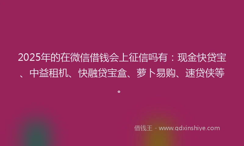 2025年的在微信借钱会上征信吗有：现金快贷宝、中益租机、快融贷宝盒、萝卜易购、速贷侠等。