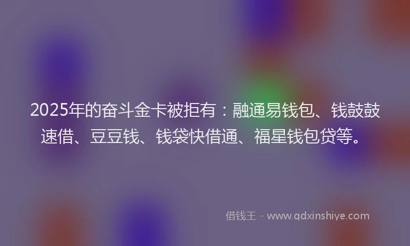 2025年的奋斗金卡被拒有：融通易钱包、钱鼓鼓速借、豆豆钱、钱袋快借通、福星钱包贷等。