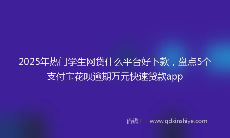 2025年热门学生网贷什么平台好下款，盘点5个支付宝花呗逾期万元快速贷款app