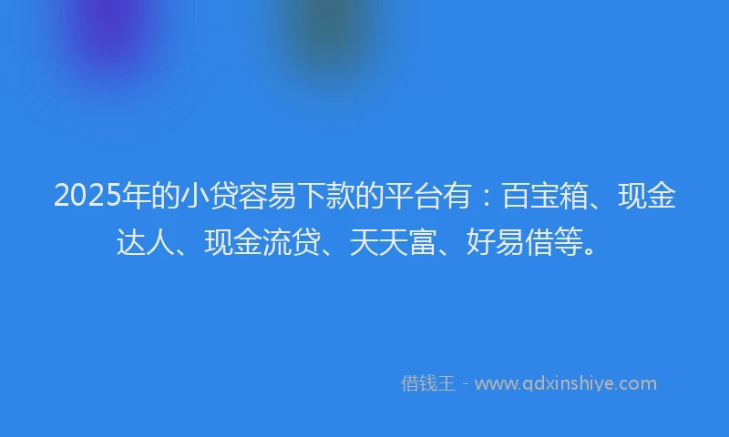 2025年的小贷容易下款的平台有：百宝箱、现金达人、现金流贷、天天富、好易借等。