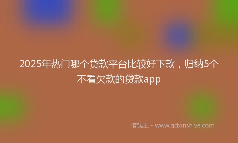 2025年热门哪个贷款平台比较好下款，归纳5个不看欠款的贷款app