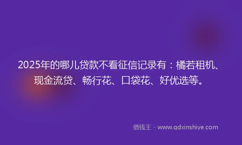 2025年的哪儿贷款不看征信记录有：橘若租机、现金流贷、畅行花、口袋花、好优选等。