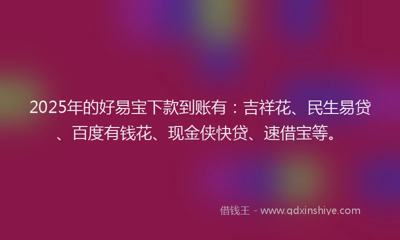 2025年的好易宝下款到账有：吉祥花、民生易贷、百度有钱花、现金侠快贷、速借宝等。
