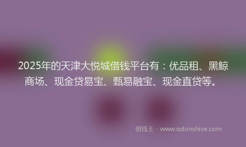 2025年的天津大悦城借钱平台有：优品租、黑鲸商场、现金贷易宝、甄易融宝、现金直贷等。