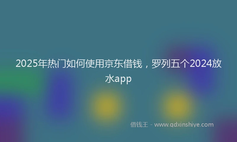 2025年热门如何使用京东借钱，罗列五个2024放水app
