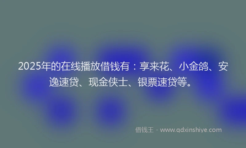 2025年的在线播放借钱有：享来花、小金鸽、安逸速贷、现金侠士、银票速贷等。