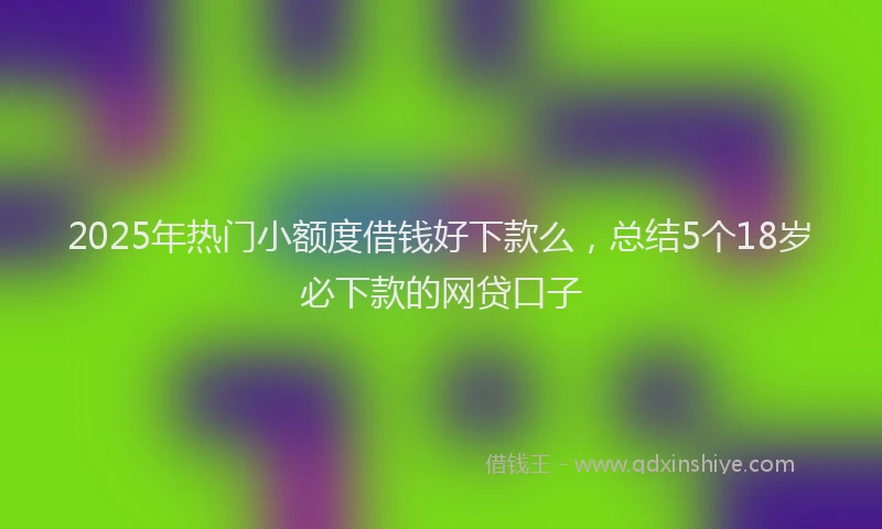 2025年热门小额度借钱好下款么，总结5个18岁必下款的网贷口子