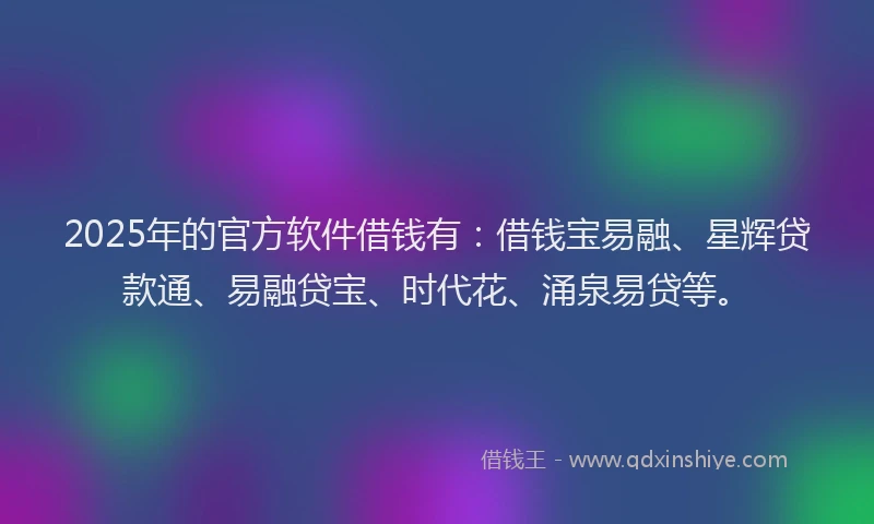 2025年的官方软件借钱有：借钱宝易融、星辉贷款通、易融贷宝、时代花、涌泉易贷等。