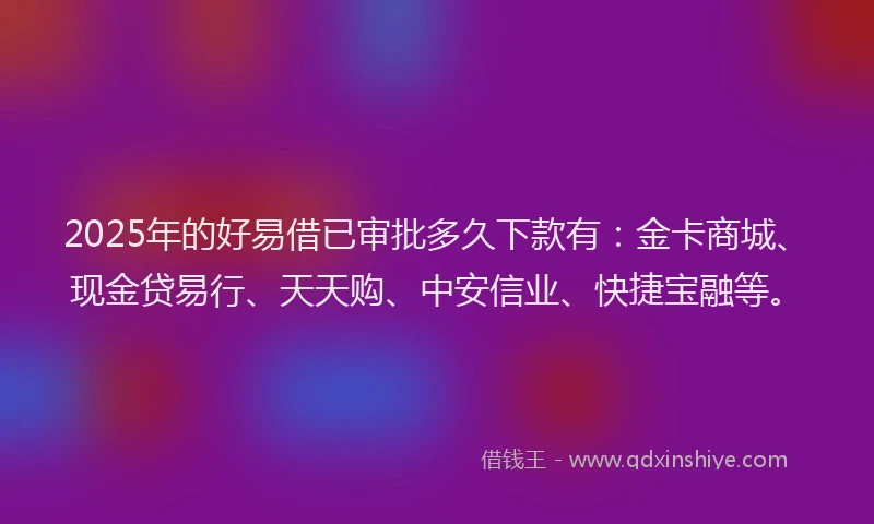 2025年的好易借已审批多久下款有：金卡商城、现金贷易行、天天购、中安信业、快捷宝融等。