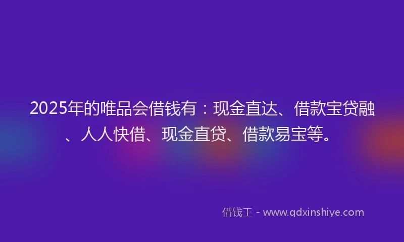 2025年的唯品会借钱有：现金直达、借款宝贷融、人人快借、现金直贷、借款易宝等。