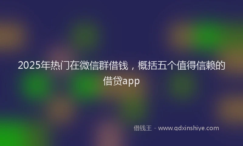 2025年热门在微信群借钱，概括五个值得信赖的借贷app