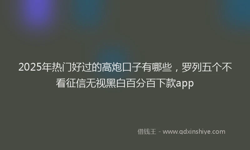 2025年热门好过的高炮口子有哪些，罗列五个不看征信无视黑白百分百下款app