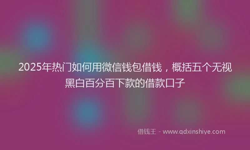 2025年热门如何用微信钱包借钱，概括五个无视黑白百分百下款的借款口子