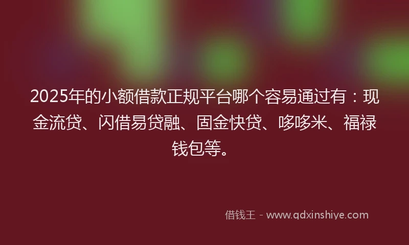 2025年的小额借款正规平台哪个容易通过有：现金流贷、闪借易贷融、固金快贷、哆哆米、福禄钱包等。
