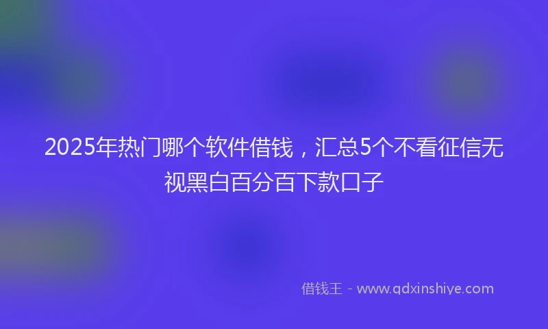 2025年热门哪个软件借钱，汇总5个不看征信无视黑白百分百下款口子