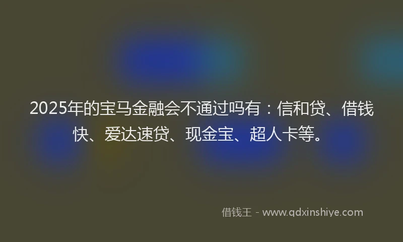 2025年的宝马金融会不通过吗有：信和贷、借钱快、爱达速贷、现金宝、超人卡等。