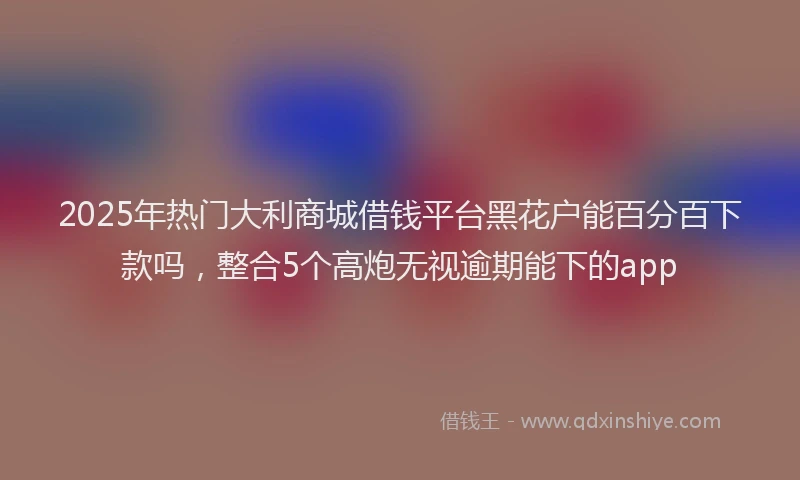 2025年热门大利商城借钱平台黑花户能百分百下款吗，整合5个高炮无视逾期能下的app