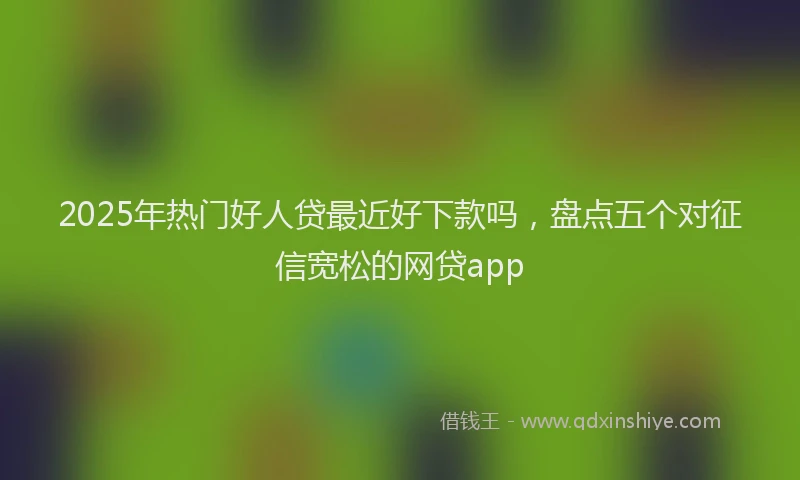 2025年热门好人贷最近好下款吗，盘点五个对征信宽松的网贷app