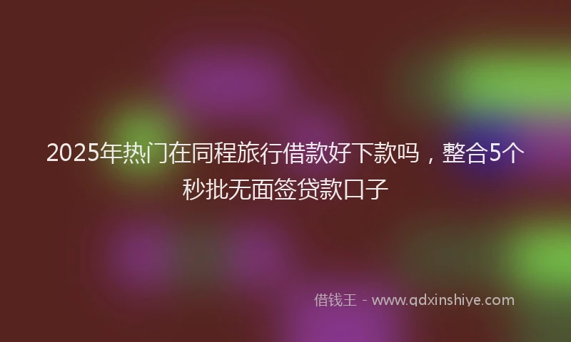 2025年热门在同程旅行借款好下款吗，整合5个秒批无面签贷款口子