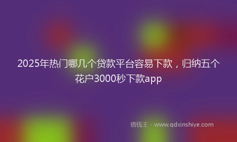 2025年热门哪几个贷款平台容易下款，归纳五个花户3000秒下款app