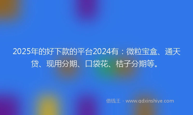 2025年的好下款的平台2024有：微粒宝盒、通天贷、现用分期、口袋花、桔子分期等。