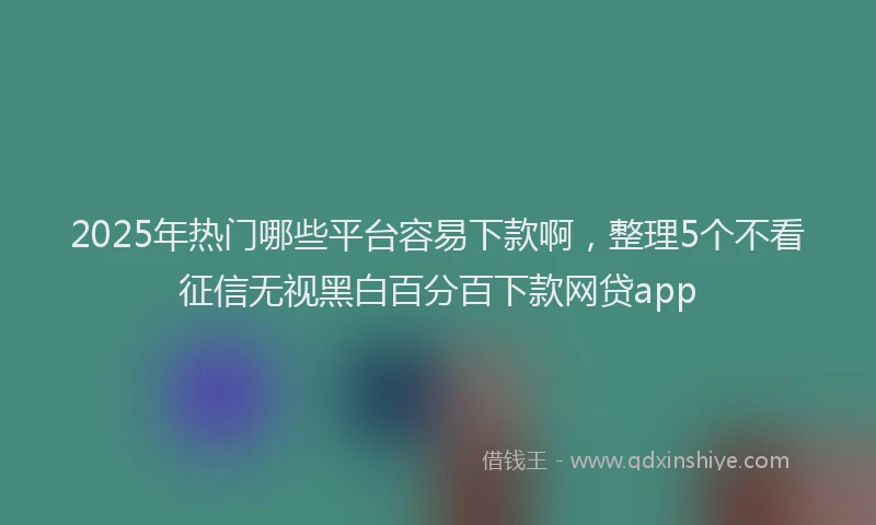2025年热门哪些平台容易下款啊，整理5个不看征信无视黑白百分百下款网贷app
