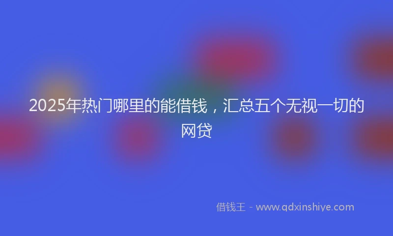 2025年热门哪里的能借钱，汇总五个无视一切的网贷